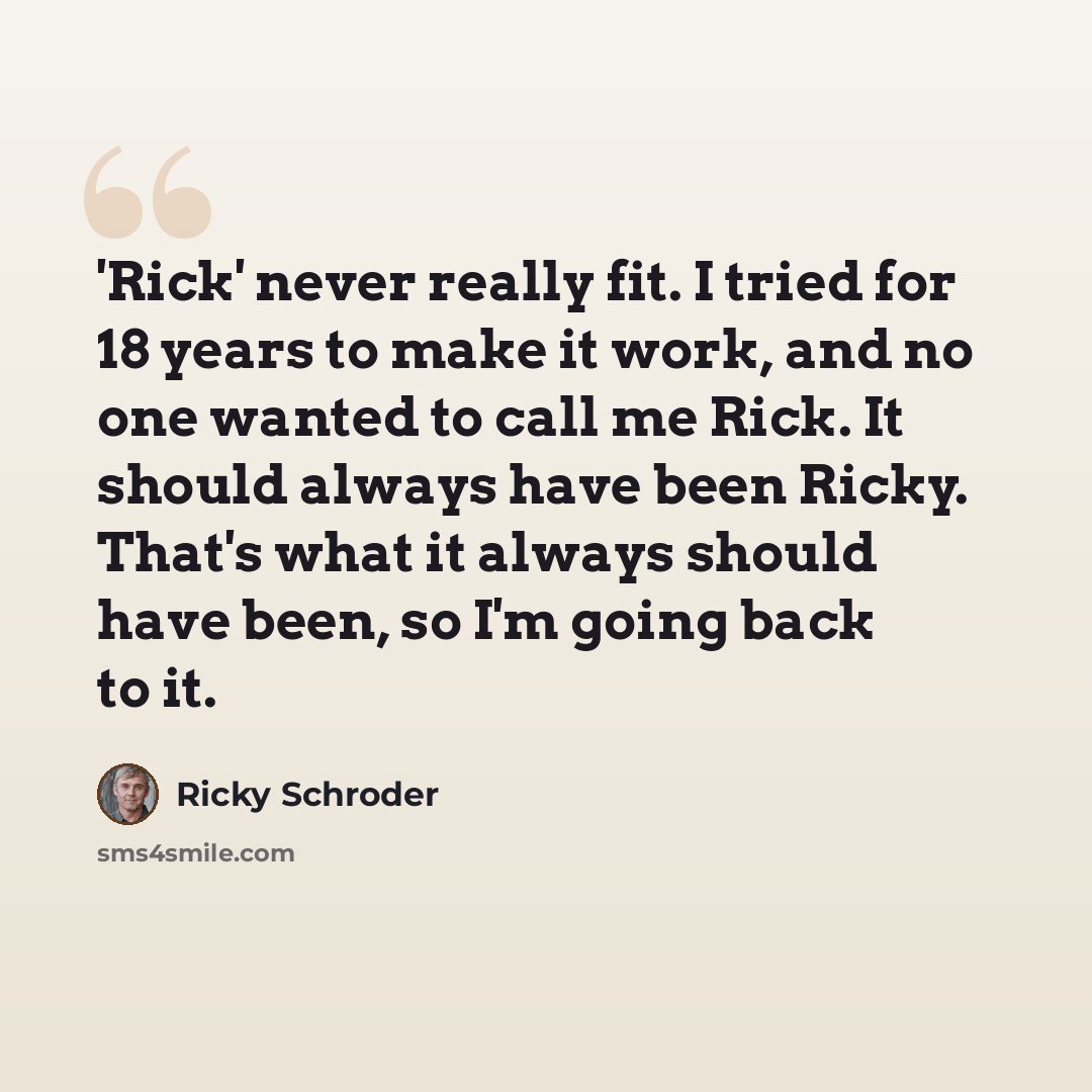 “'Rick' never really fit. I tried for 18 years to make it work, and no one wanted to call me Rick. It should always have been Ricky. That's what it always should have been, so I'm going back to it.” quote by Ricky Schroder