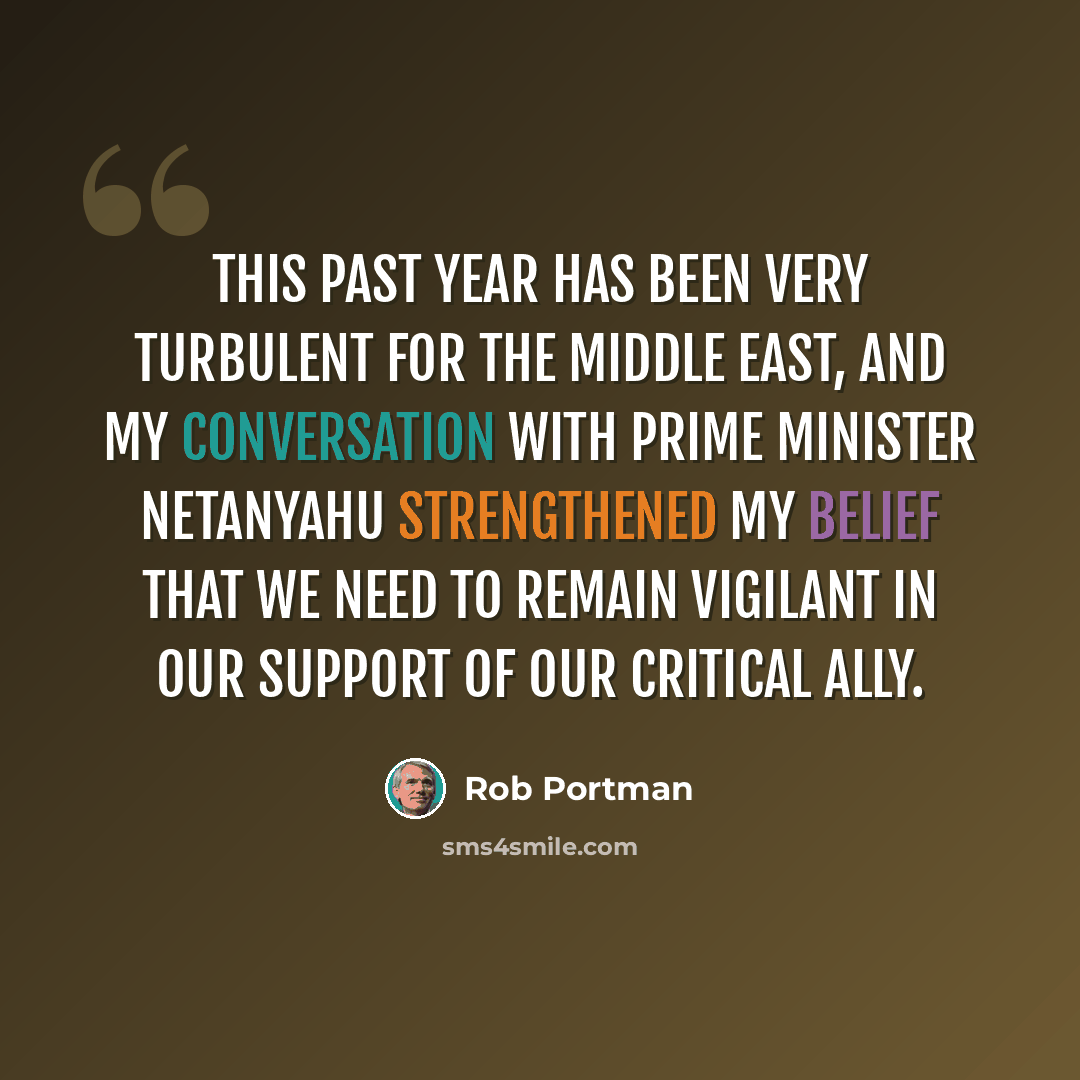 “This past year has been very turbulent for the Middle East, and my conversation with Prime Minister Netanyahu strengthened my belief that we need to remain vigilant in our support of our critical ally.” quote by Rob Portman