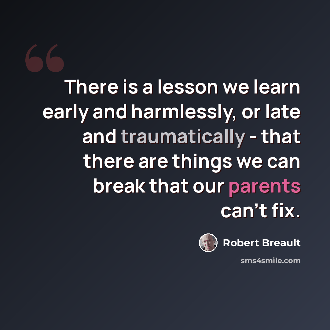 “There is a lesson we learn early and harmlessly, or late and traumatically - that there are things we can break that our parents can't fix.” quote by Robert Breault