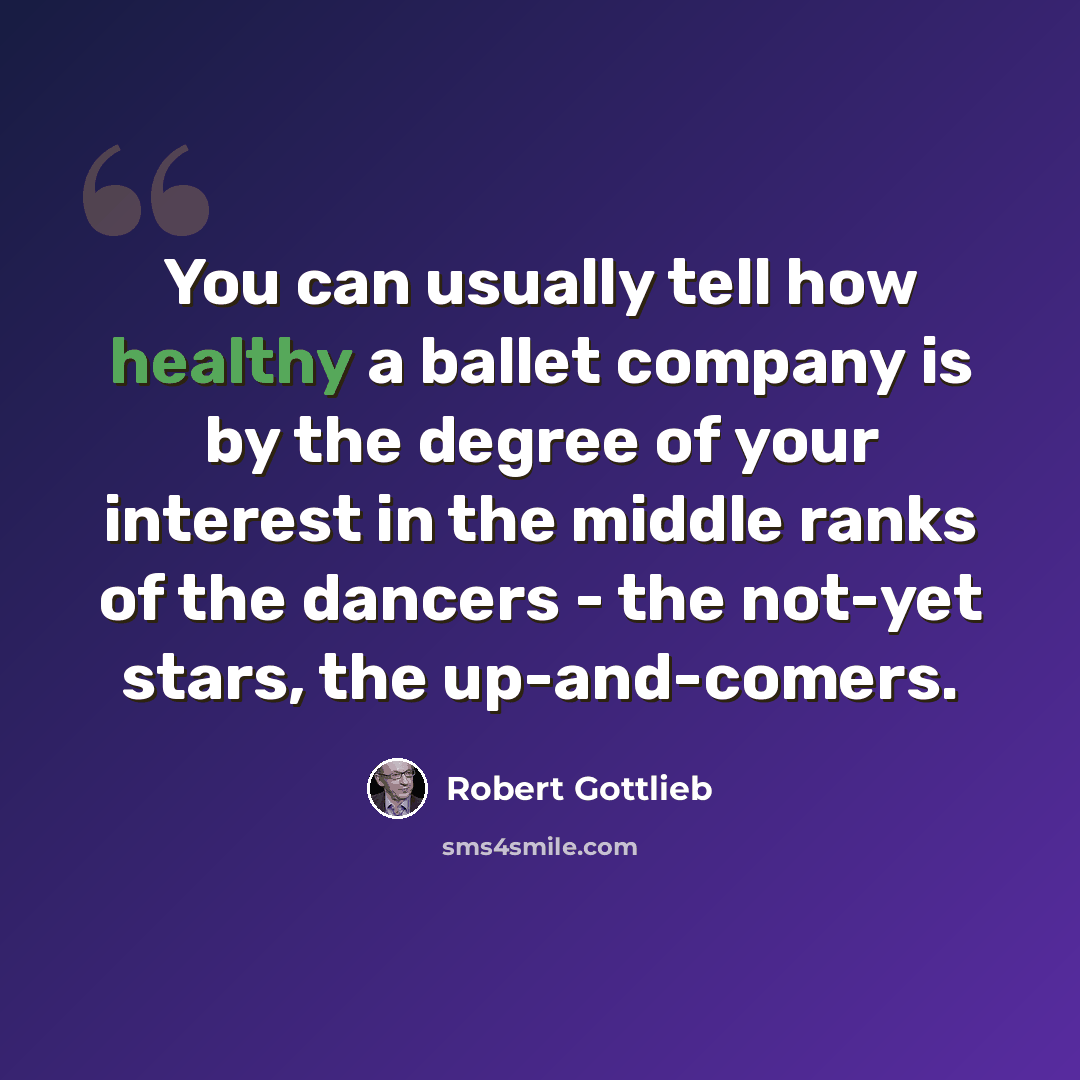 “You can usually tell how healthy a ballet company is by the degree of your interest in the middle ranks of the dancers - the not-yet stars, the up-and-comers.” quote by Robert Gottlieb