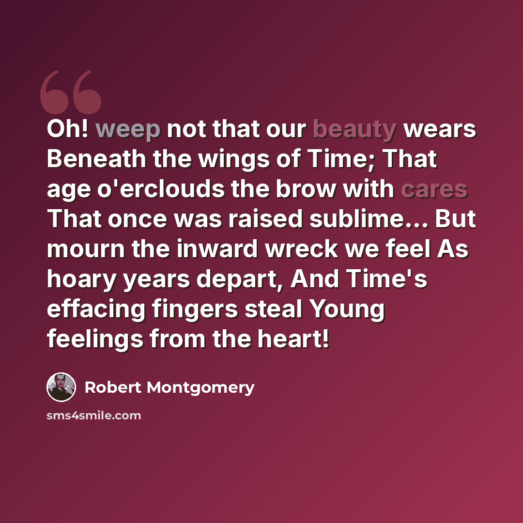 “Oh! weep not that our beauty wears Beneath the wings of Time; That age o'erclouds the brow with cares That once was raised sublime... But mourn the inward wreck we feel As hoary years depart, And Time's effacing fingers steal Young feelings from the heart!” quote by Robert Montgomery