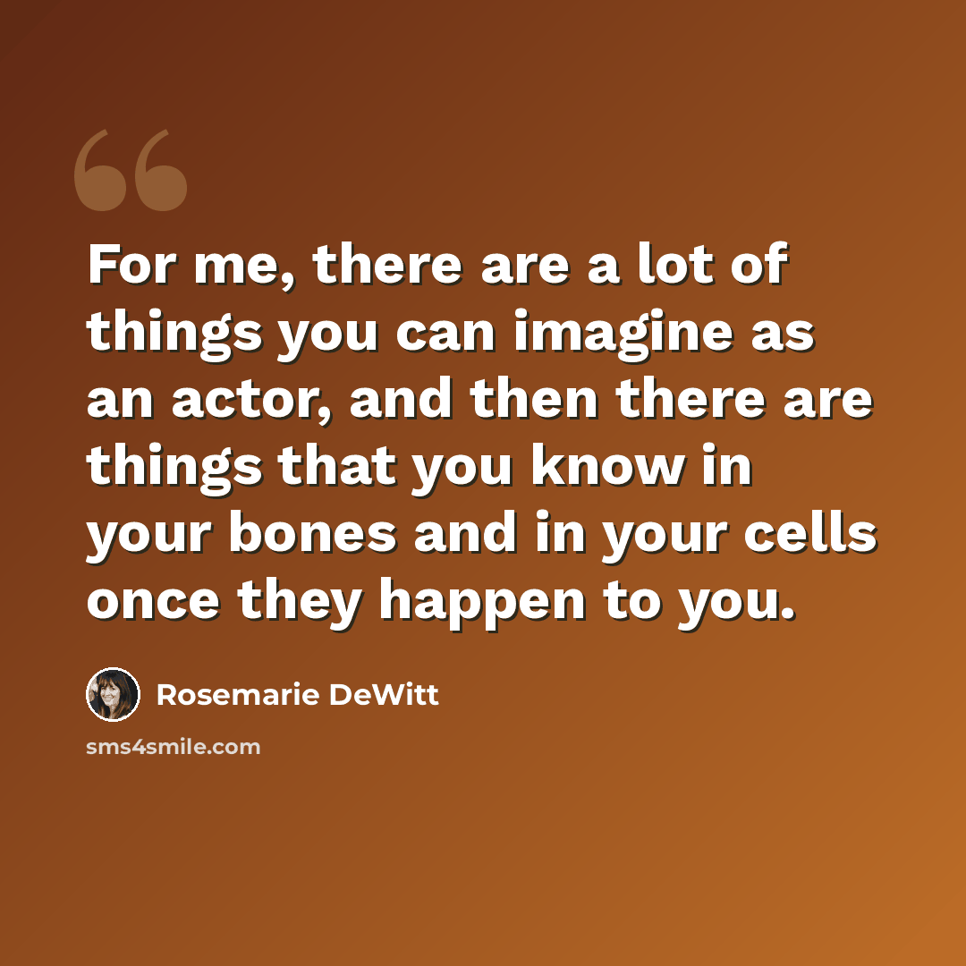 “For me, there are a lot of things you can imagine as an actor, and then there are things that you know in your bones and in your cells once they happen to you.” quote by Rosemarie DeWitt