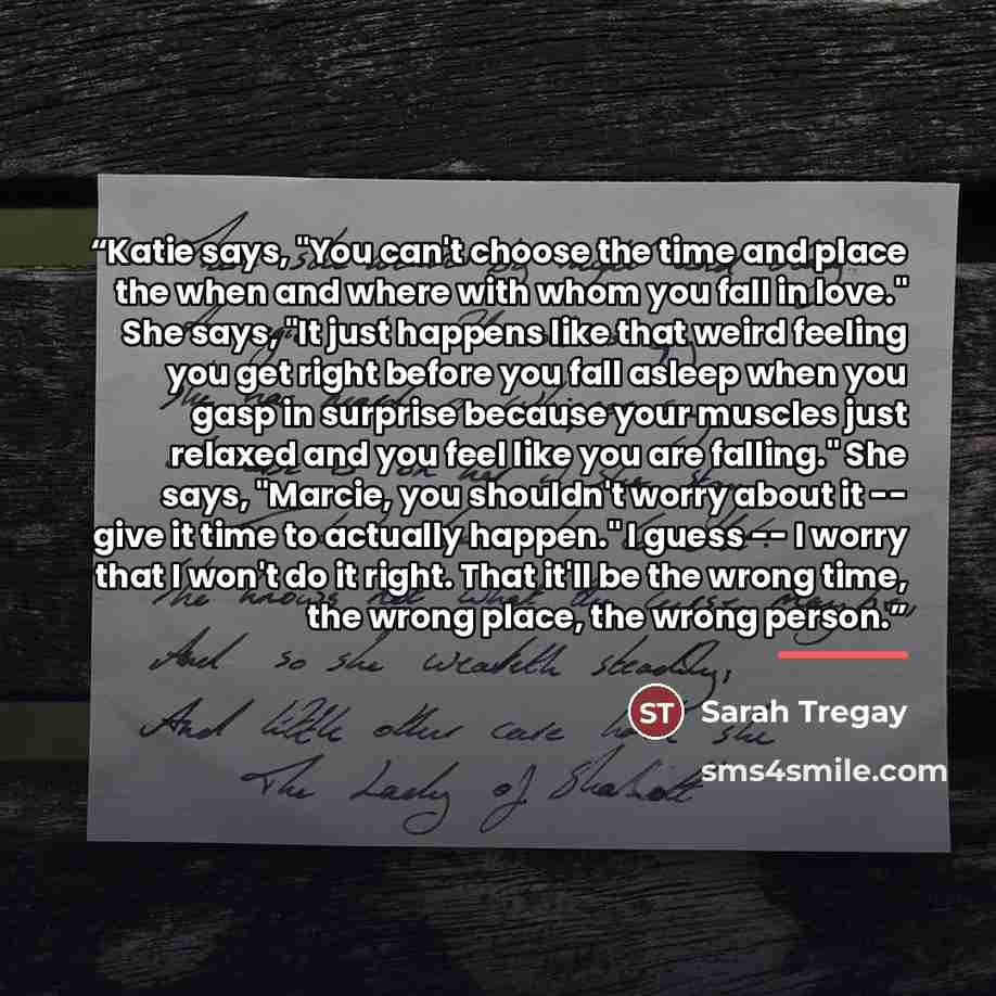 “Katie says, "You can't choose the time and place the when and where with whom you fall in love." She says, "It just happens like that weird feeling you get right before you fall asleep when you gasp in surprise because your muscles just relaxed and you feel like you are falling." She says…” quote by Sarah Tregay