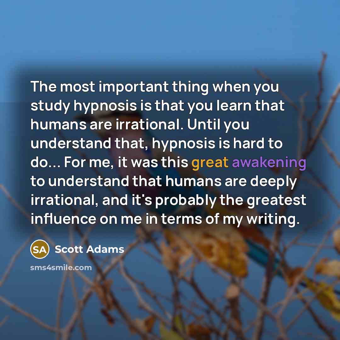 “The most important thing when you study hypnosis is that you learn that humans are irrational. Until you understand that, hypnosis is hard to do... For me, it was this great awakening to understand that humans are deeply irrational, and it's probably the greatest influence on me in terms of my…” quote by Scott Adams