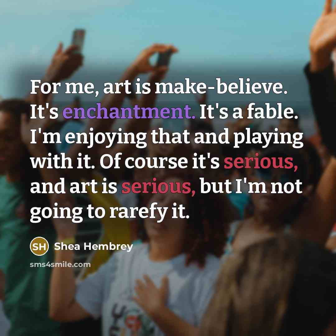 “For me, art is make-believe. It's enchantment. It's a fable. I'm enjoying that and playing with it. Of course it's serious, and art is serious, but I'm not going to rarefy it.” quote by Shea Hembrey