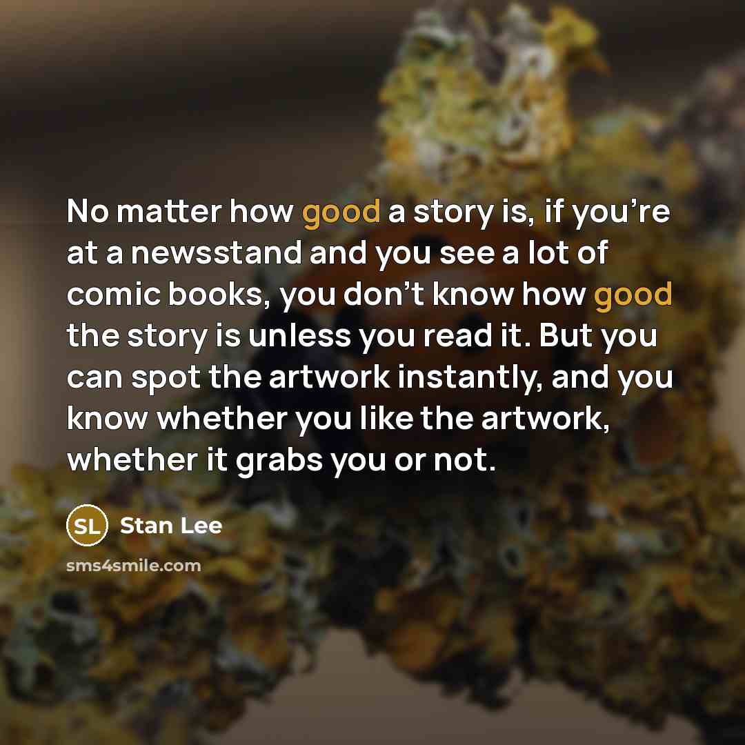 “No matter how good a story is, if you're at a newsstand and you see a lot of comic books, you don't know how good the story is unless you read it. But you can spot the artwork instantly, and you know whether you like the artwork, whether it grabs you or not.” quote by Stan Lee