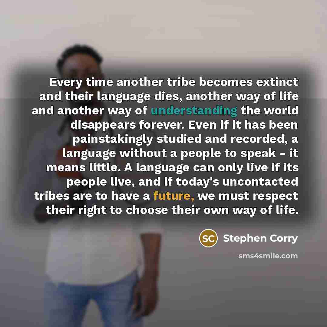 “Every time another tribe becomes extinct and their language dies, another way of life and another way of understanding the world disappears forever. Even if it has been painstakingly studied and recorded, a language without a people to speak - it means little. A language can only live if its…” quote by Stephen Corry