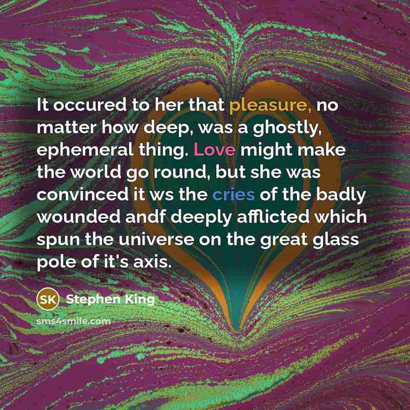 “It occured to her that pleasure, no matter how deep, was a ghostly, ephemeral thing. Love might make the world go round, but she was convinced it ws the cries of the badly wounded andf deeply afflicted which spun the universe on the great glass pole of it's axis.” quote by Stephen King