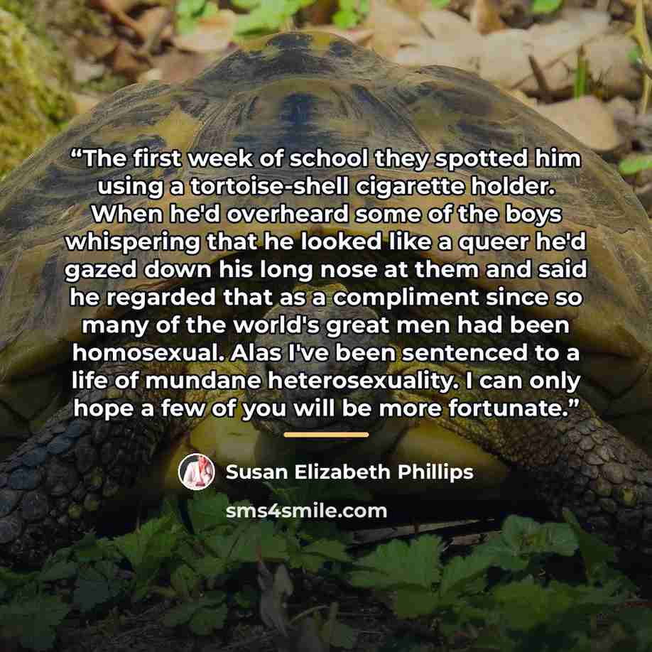 “The first week of school they spotted him using a tortoise-shell cigarette holder. When he'd overheard some of the boys whispering that he looked like a queer he'd gazed down his long nose at them and said he regarded that as a compliment since so many of the world's great men had been homosexual…” quote by Susan Elizabeth Phillips