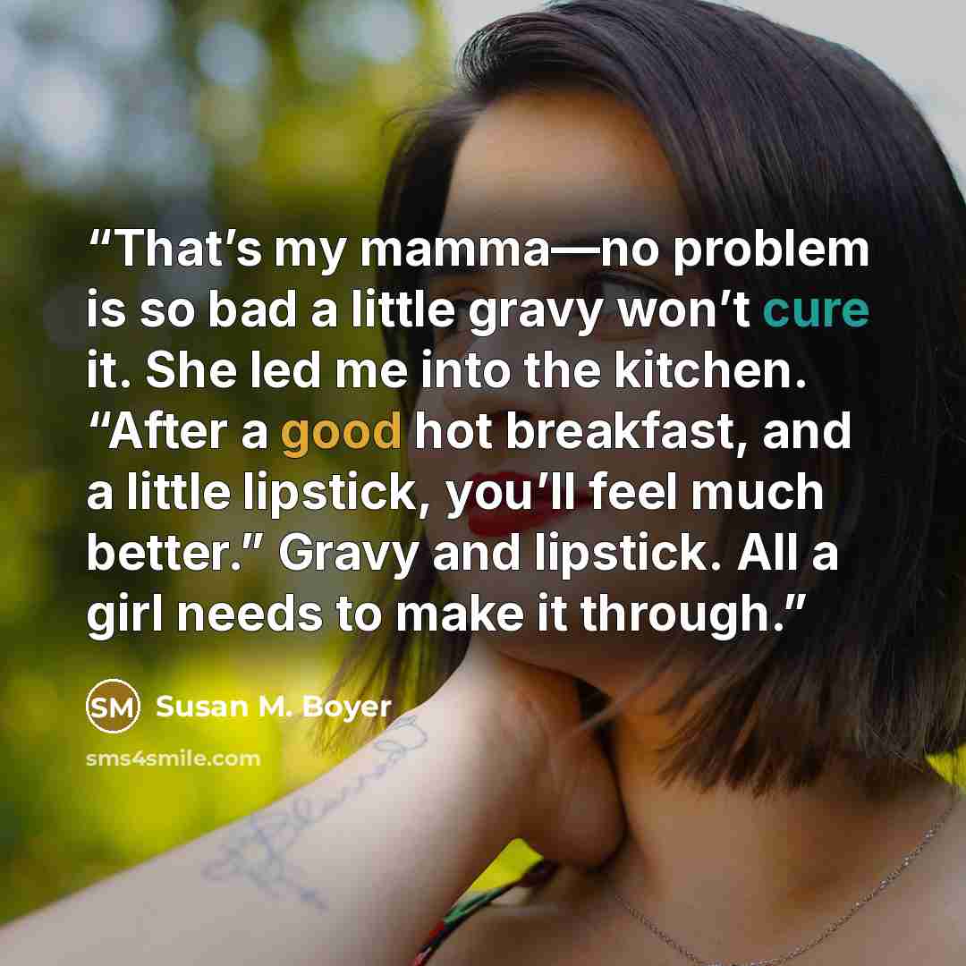 “That’s my mamma—no problem is so bad a little gravy won’t cure it. She led me into the kitchen. “After a good hot breakfast, and a little lipstick, you’ll feel much better.” Gravy and lipstick. All a girl needs to make it through.” quote by Susan M. Boyer