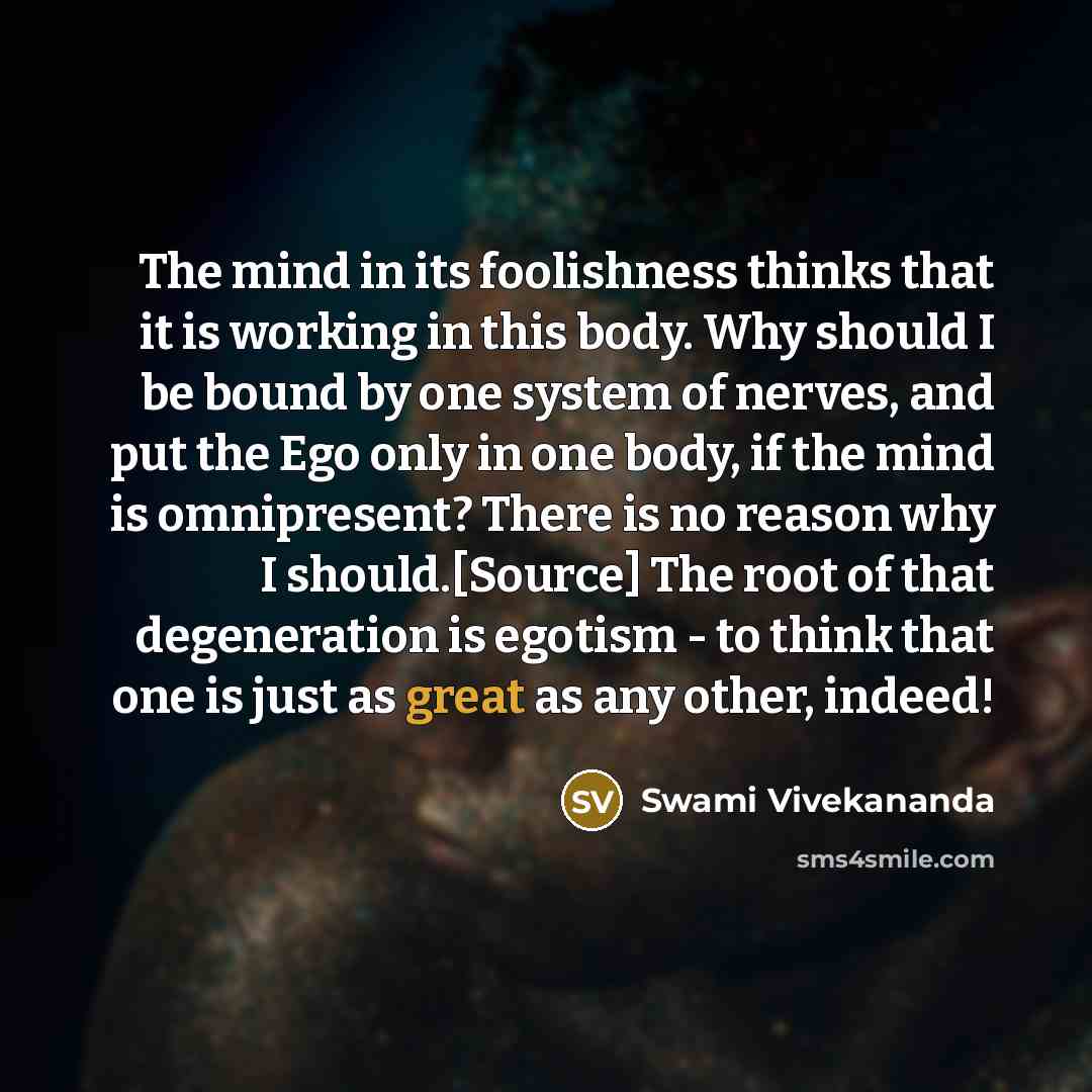 “The mind in its foolishness thinks that it is working in this body. Why should I be bound by one system of nerves, and put the Ego only in one body, if the mind is omnipresent? There is no reason why I should.[Source] The root of that degeneration is egotism - to think that one is just as great as…” quote by Swami Vivekananda