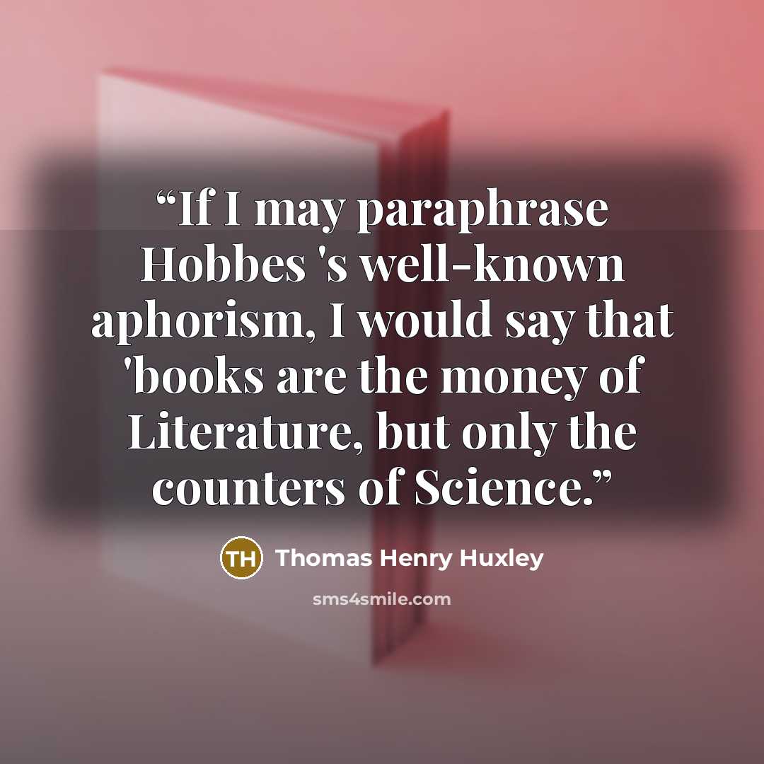 “If I may paraphrase Hobbes 's well-known aphorism, I would say that 'books are the money of Literature, but only the counters of Science.” quote by Thomas Henry Huxley
