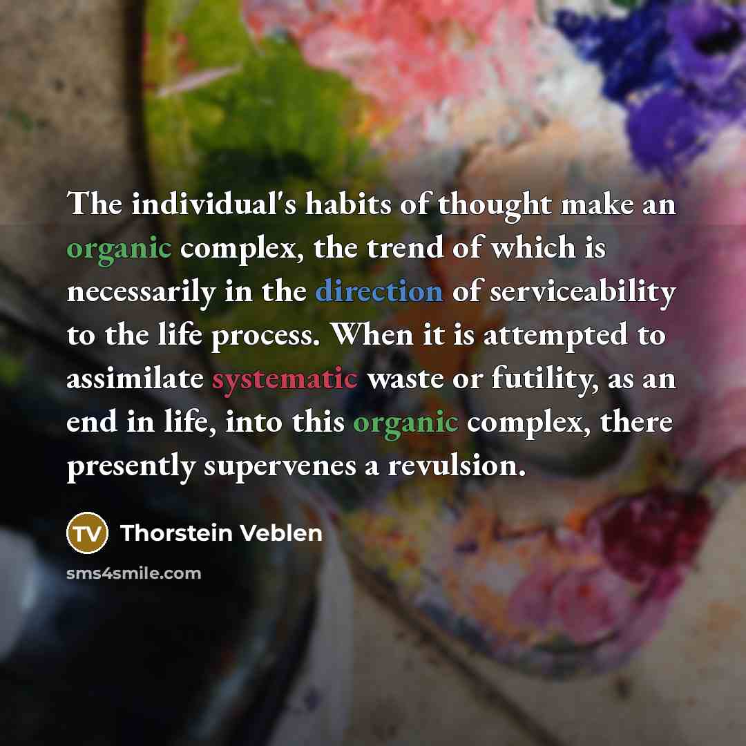 “The individual's habits of thought make an organic complex, the trend of which is necessarily in the direction of serviceability to the life process. When it is attempted to assimilate systematic waste or futility, as an end in life, into this organic complex, there presently supervenes a revulsion.” quote by Thorstein Veblen
