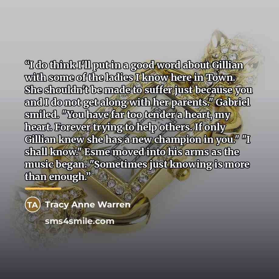 “I do think I'll put in a good word about Gillian with some of the ladies I know here in Town. She shouldn't be made to suffer just because you and I do not get along with her parents." Gabriel smiled. "You have far too tender a heart, my heart. Forever trying to help others. If only Gillian knew…” quote by Tracy Anne Warren