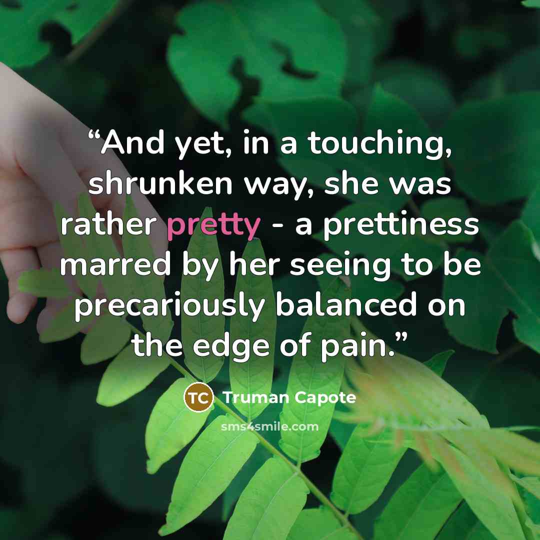 “And yet, in a touching, shrunken way, she was rather pretty - a prettiness marred by her seeing to be precariously balanced on the edge of pain.” quote by Truman Capote