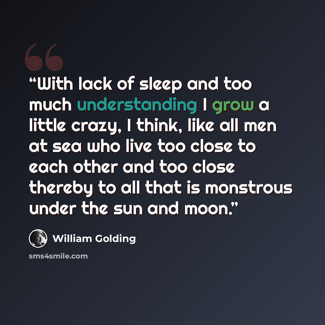 “With lack of sleep and too much understanding I grow a little crazy, I think, like all men at sea who live too close to each other and too close thereby to all that is monstrous under the sun and moon.” quote by William Golding