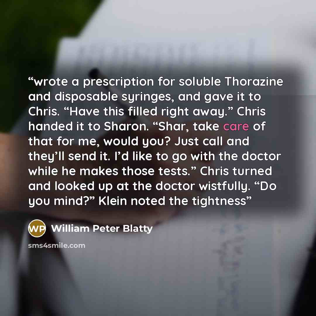“wrote a prescription for soluble Thorazine and disposable syringes, and gave it to Chris. “Have this filled right away.” Chris handed it to Sharon. “Shar, take care of that for me, would you? Just call and they’ll send it. I’d like to go with the doctor while he makes those tests.” Chris turned…” quote by William Peter Blatty