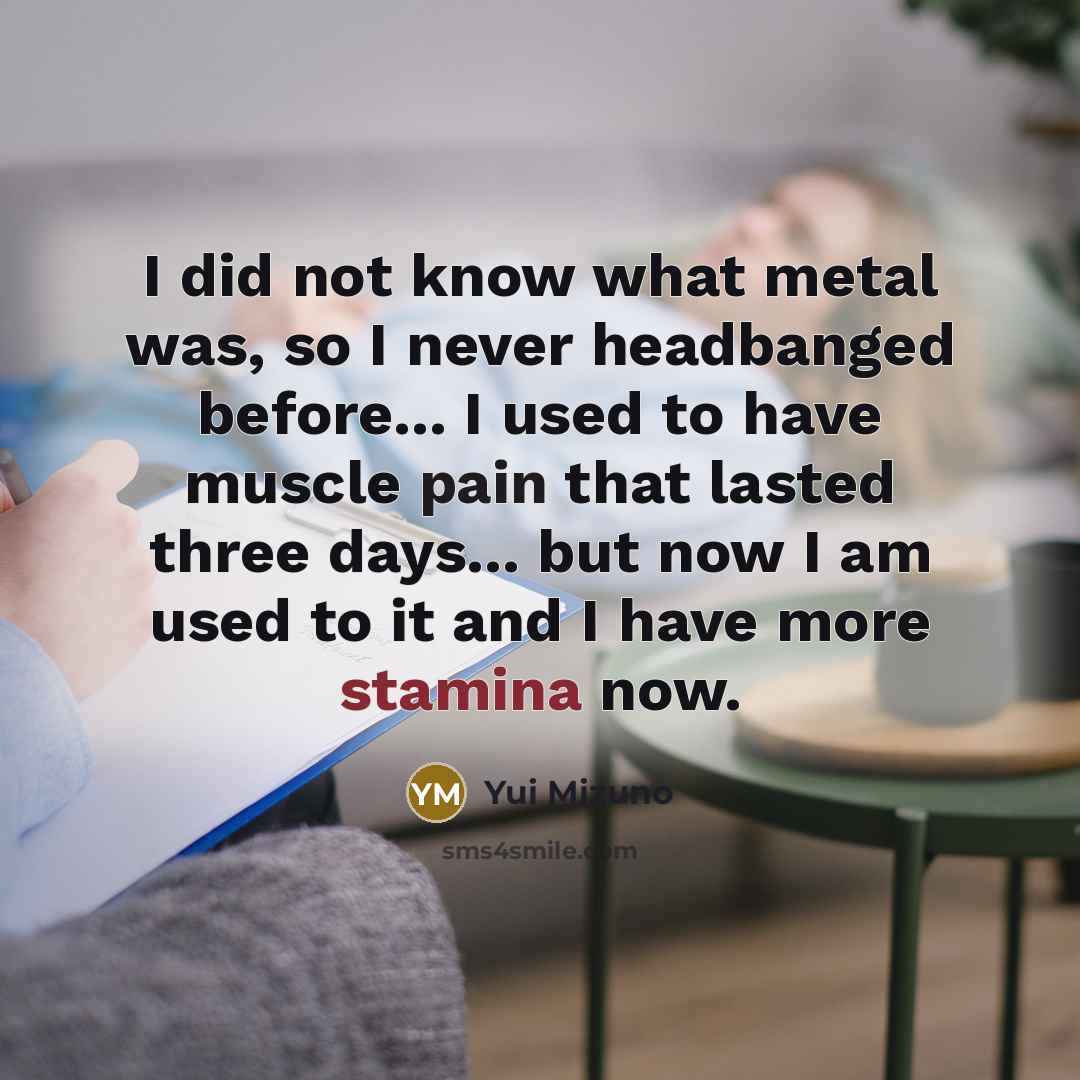 “I did not know what metal was, so I never headbanged before... I used to have muscle pain that lasted three days... but now I am used to it and I have more stamina now.” quote by Yui Mizuno