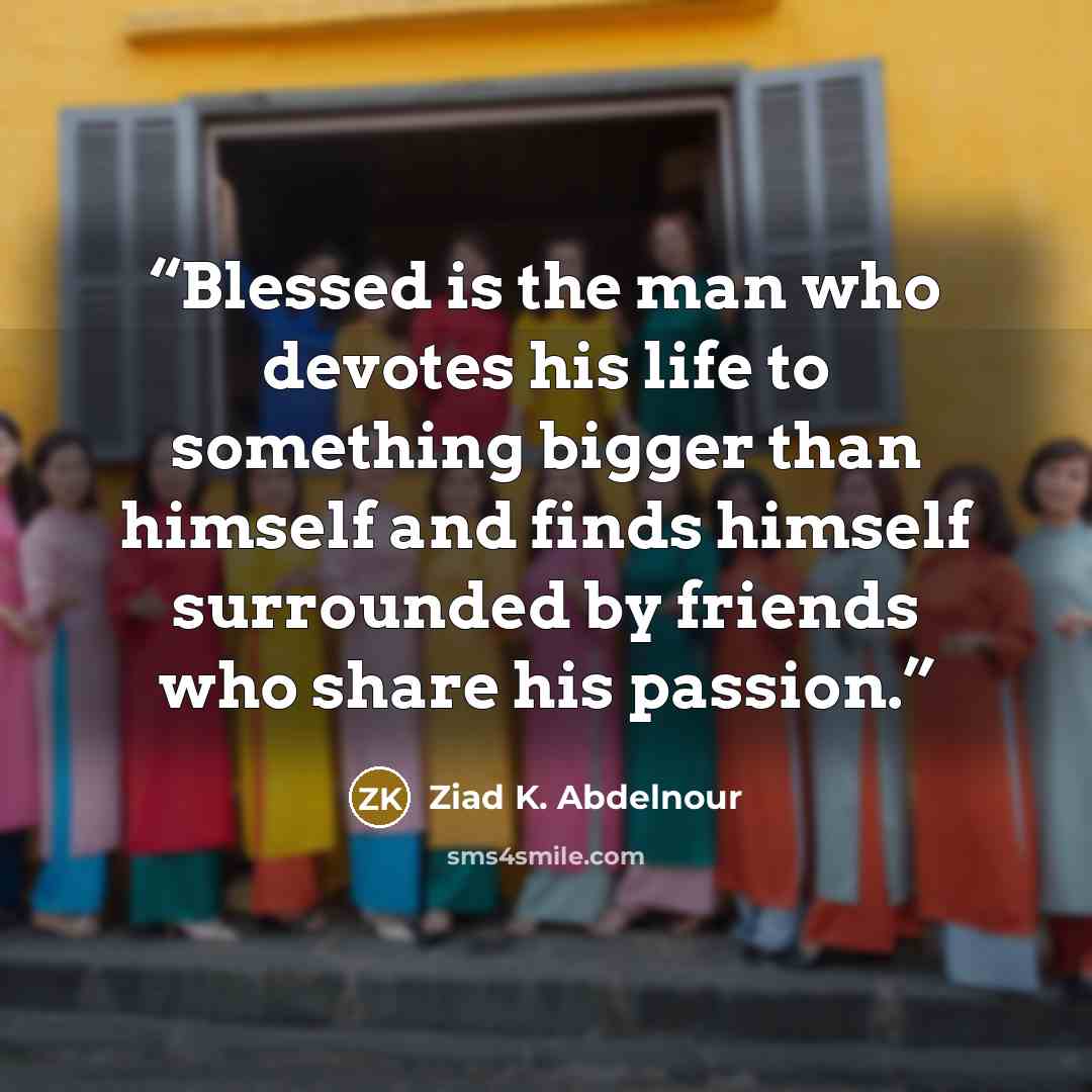 “Blessed is the man who devotes his life to something bigger than himself and finds himself surrounded by friends who share his passion.” quote by Ziad K. Abdelnour
