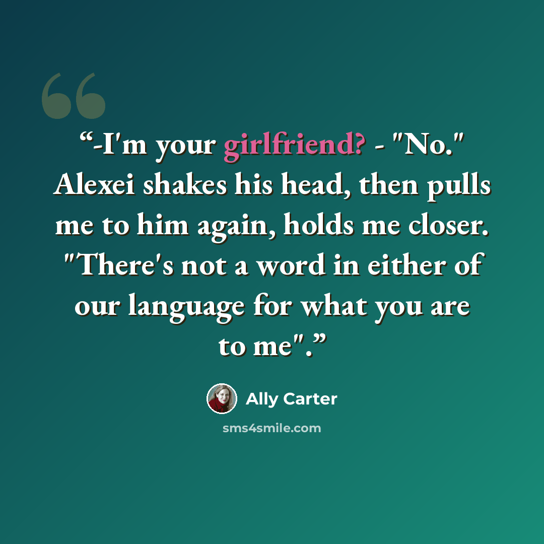 “-I'm your girlfriend? - "No." Alexei shakes his head, then pulls me to him again, holds me closer. "There's not a word in either of our language for what you are to me".” quote by Ally Carter