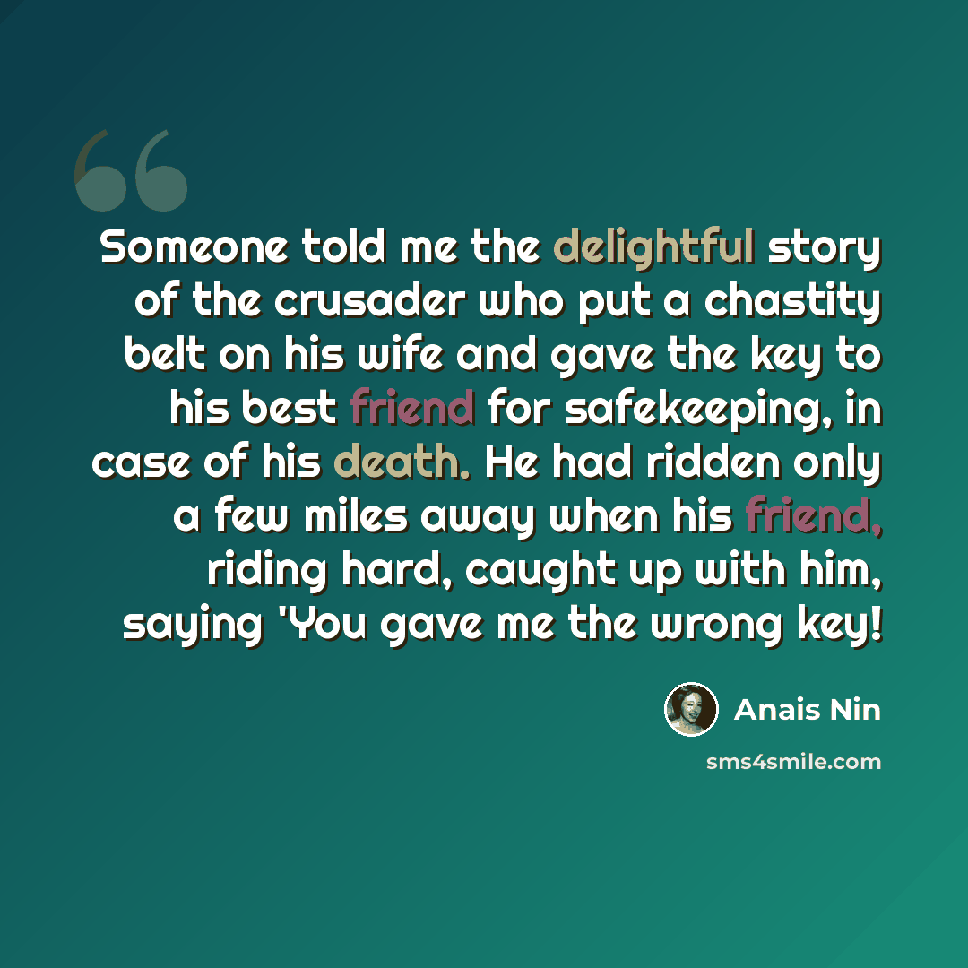 “Someone told me the delightful story of the crusader who put a chastity belt on his wife and gave the key to his best friend for safekeeping, in case of his death. He had ridden only a few miles away when his friend, riding hard, caught up with him, saying 'You gave me the wrong key!” quote by Anais Nin