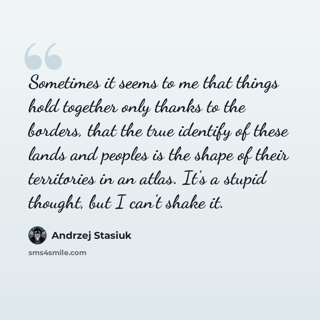 “Sometimes it seems to me that things hold together only thanks to the borders, that the true identify of these lands and peoples is the shape of their territories in an atlas. It's a stupid thought, but I can't shake it.” quote by Andrzej Stasiuk