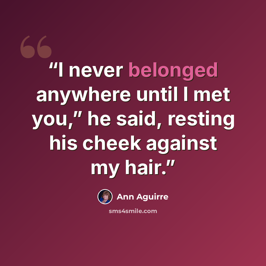 “I never belonged anywhere until I met you,” he said, resting his cheek against my hair.” quote by Ann Aguirre