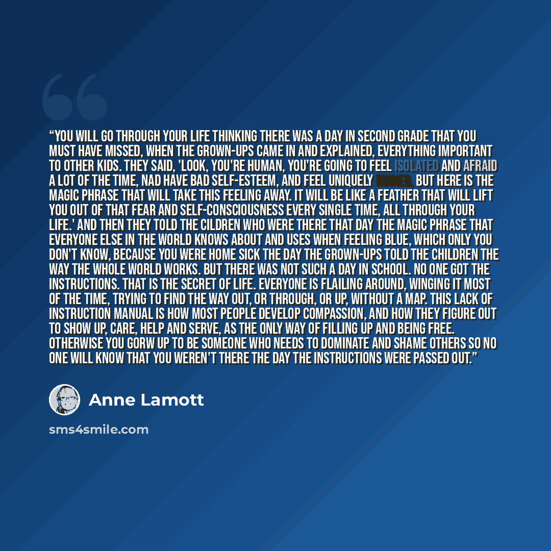 “You will go through your life thinking there was a day in second grade that you must have missed, when the grown-ups came in and explained, everything important to other kids. they said, 'Look, you're human, you're going to feel isolated and afraid a lot of the time, nad have bad self-esteem, and…” quote by Anne Lamott