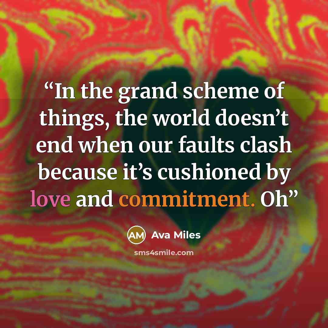 “In the grand scheme of things, the world doesn’t end when our faults clash because it’s cushioned by love and commitment. Oh” quote by Ava Miles