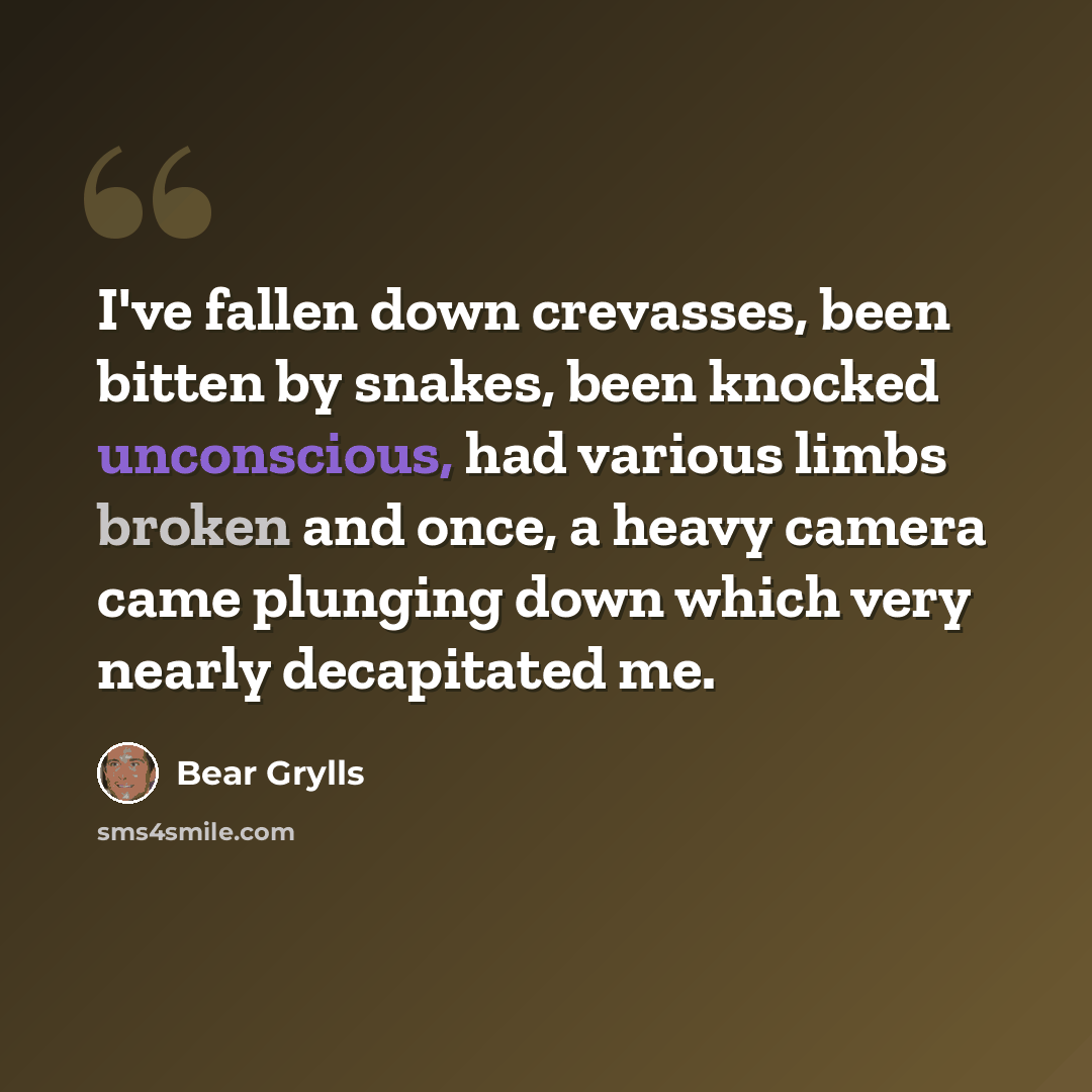 “I've fallen down crevasses, been bitten by snakes, been knocked unconscious, had various limbs broken and once, a heavy camera came plunging down which very nearly decapitated me.” quote by Bear Grylls
