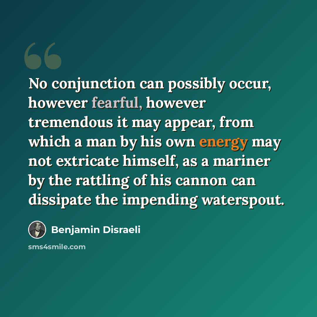 “No conjunction can possibly occur, however fearful, however tremendous it may appear, from which a man by his own energy may not extricate himself, as a mariner by the rattling of his cannon can dissipate the impending waterspout.” quote by Benjamin Disraeli