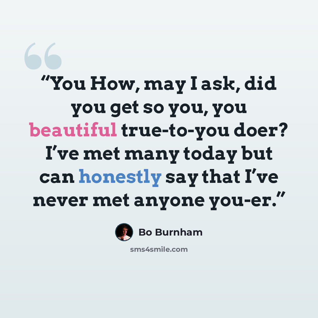 “You How, may I ask, did you get so you, you beautiful true-to-you doer? I’ve met many today but can honestly say that I’ve never met anyone you-er.” quote by Bo Burnham