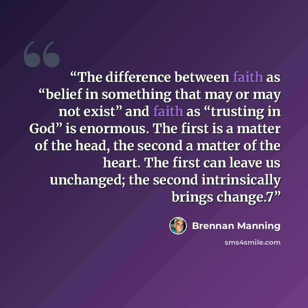 “The difference between faith as “belief in something that may or may not exist” and faith as “trusting in God” is enormous. The first is a matter of the head, the second a matter of the heart. The first can leave us unchanged; the second intrinsically brings change.7” quote by Brennan Manning