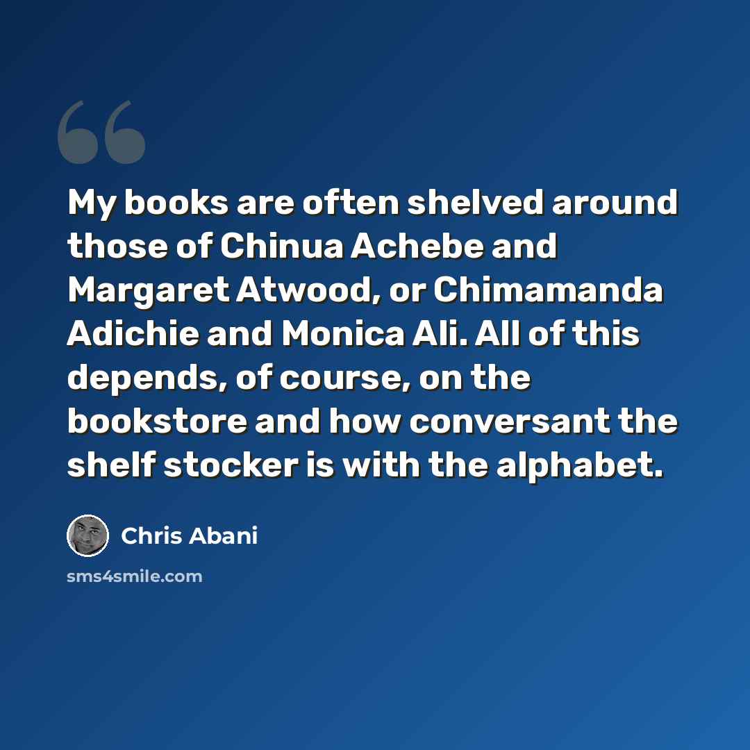 “My books are often shelved around those of Chinua Achebe and Margaret Atwood, or Chimamanda Adichie and Monica Ali. All of this depends, of course, on the bookstore and how conversant the shelf stocker is with the alphabet.” quote by Chris Abani