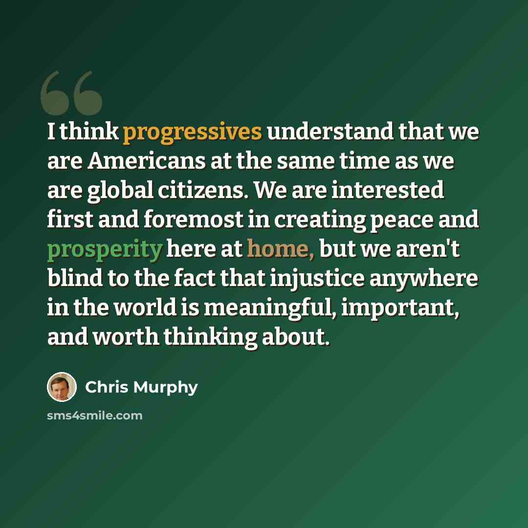 “I think progressives understand that we are Americans at the same time as we are global citizens. We are interested first and foremost in creating peace and prosperity here at home, but we aren't blind to the fact that injustice anywhere in the world is meaningful, important, and worth thinking…” quote by Chris Murphy