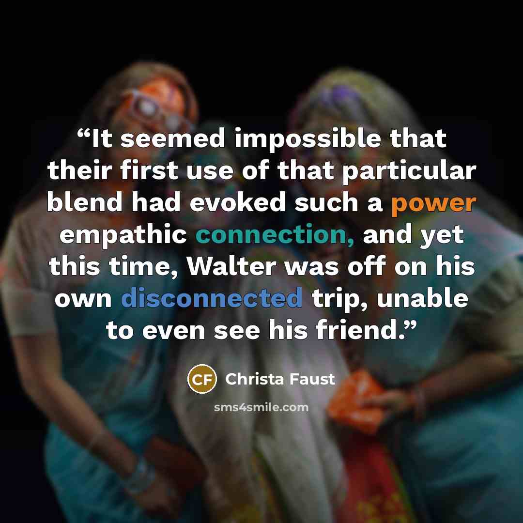 “It seemed impossible that their first use of that particular blend had evoked such a power empathic connection, and yet this time, Walter was off on his own disconnected trip, unable to even see his friend.” quote by Christa Faust