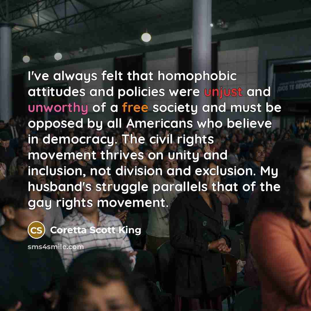 “I've always felt that homophobic attitudes and policies were unjust and unworthy of a free society and must be opposed by all Americans who believe in democracy. The civil rights movement thrives on unity and inclusion, not division and exclusion. My husband's struggle parallels that of the gay…” quote by Coretta Scott King