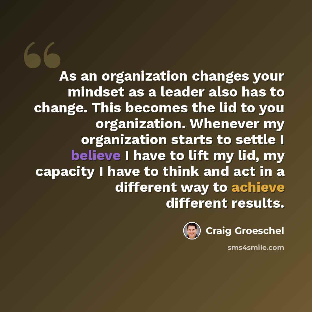 “As an organization changes your mindset as a leader also has to change. This becomes the lid to you organization. Whenever my organization starts to settle I believe I have to lift my lid, my capacity I have to think and act in a different way to achieve different results.” quote by Craig Groeschel
