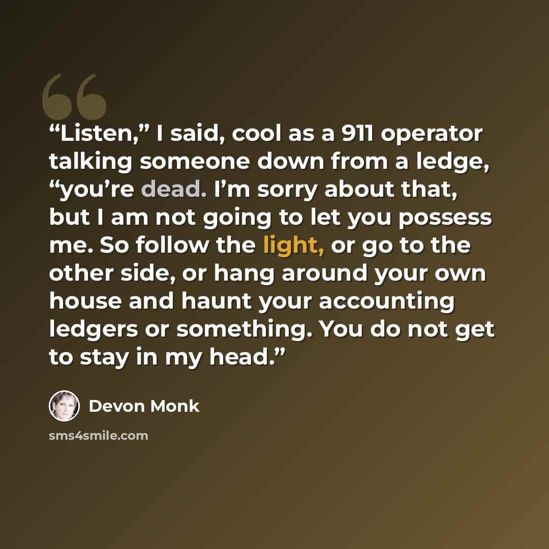 “Listen,” I said, cool as a 911 operator talking someone down from a ledge, “you’re dead. I’m sorry about that, but I am not going to let you possess me. So follow the light, or go to the other side, or hang around your own house and haunt your accounting ledgers or something. You do not get to…” quote by Devon Monk