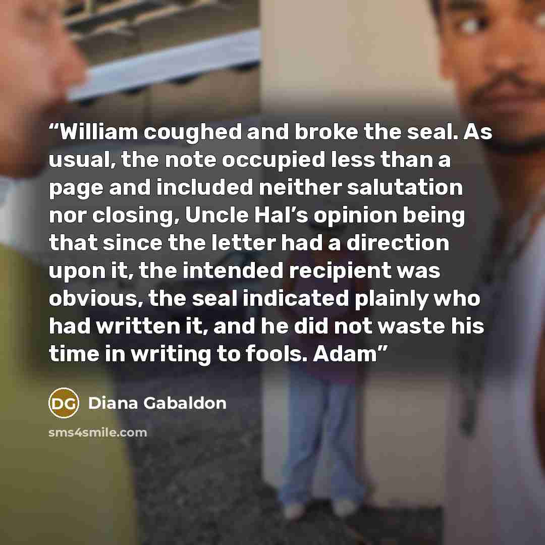 “William coughed and broke the seal. As usual, the note occupied less than a page and included neither salutation nor closing, Uncle Hal’s opinion being that since the letter had a direction upon it, the intended recipient was obvious, the seal indicated plainly who had written it, and he did not…” quote by Diana Gabaldon