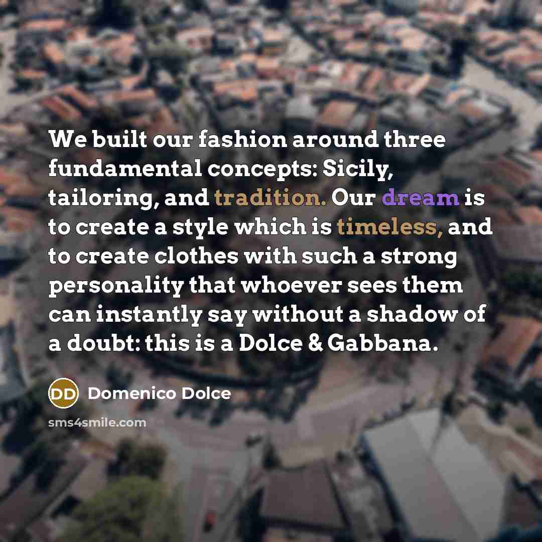 “We built our fashion around three fundamental concepts: Sicily, tailoring, and tradition. Our dream is to create a style which is timeless, and to create clothes with such a strong personality that whoever sees them can instantly say without a shadow of a doubt: this is a Dolce & Gabbana.” quote by Domenico Dolce