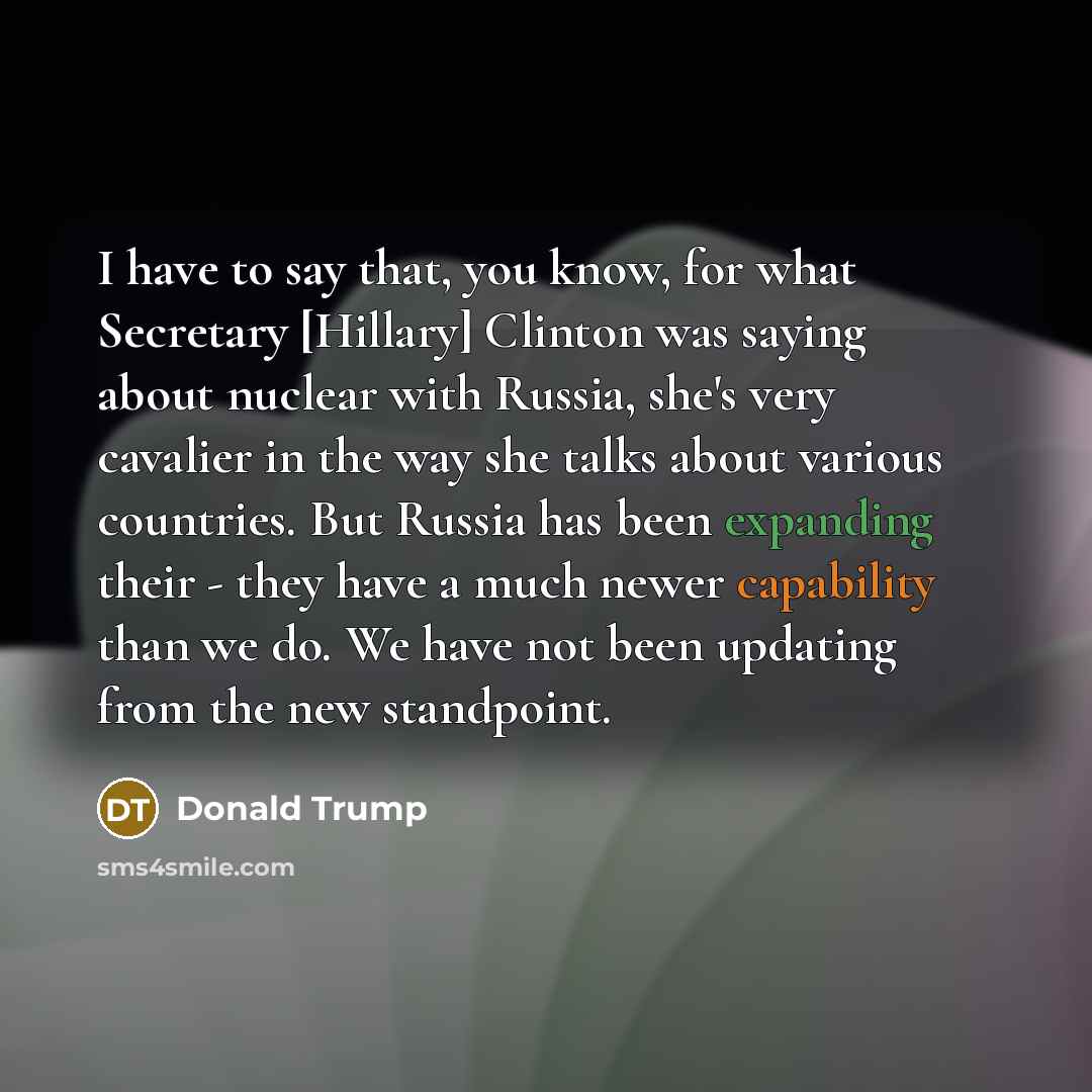 “I have to say that, you know, for what Secretary [Hillary] Clinton was saying about nuclear with Russia, she's very cavalier in the way she talks about various countries. But Russia has been expanding their - they have a much newer capability than we do. We have not been updating from the new…” quote by Donald Trump