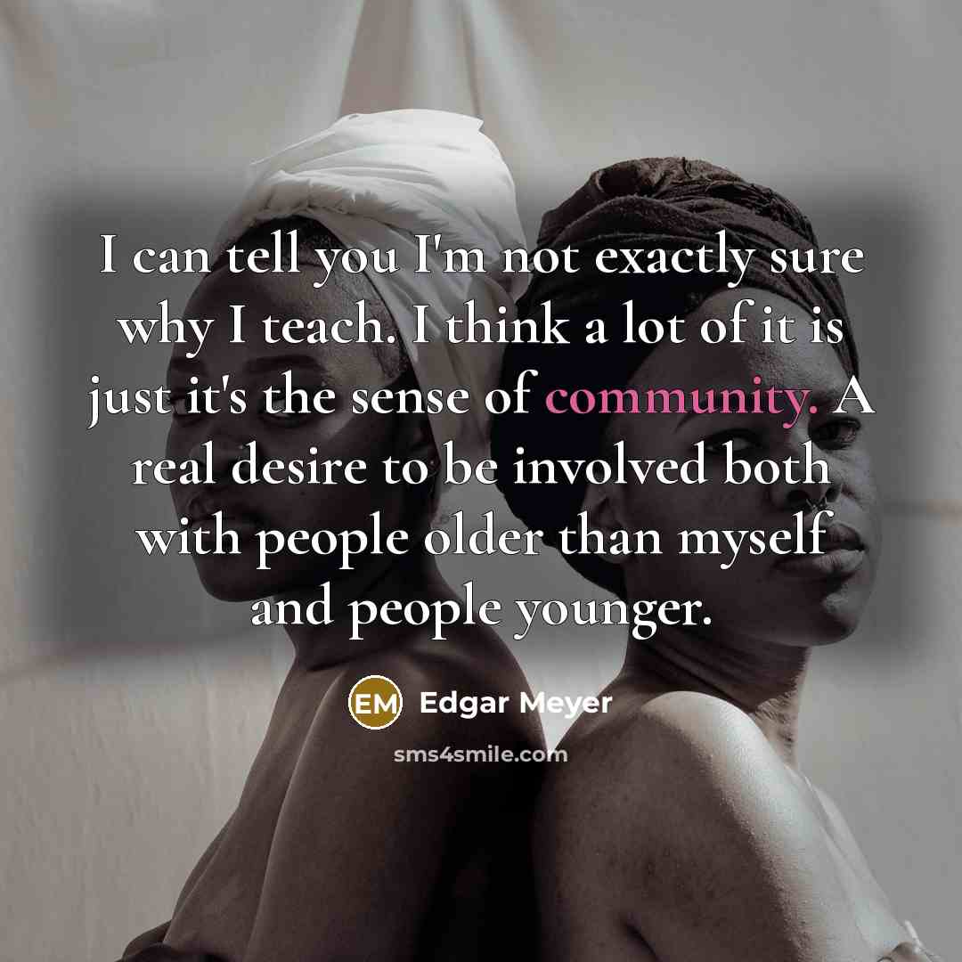 “I can tell you I'm not exactly sure why I teach. I think a lot of it is just it's the sense of community. A real desire to be involved both with people older than myself and people younger.” quote by Edgar Meyer