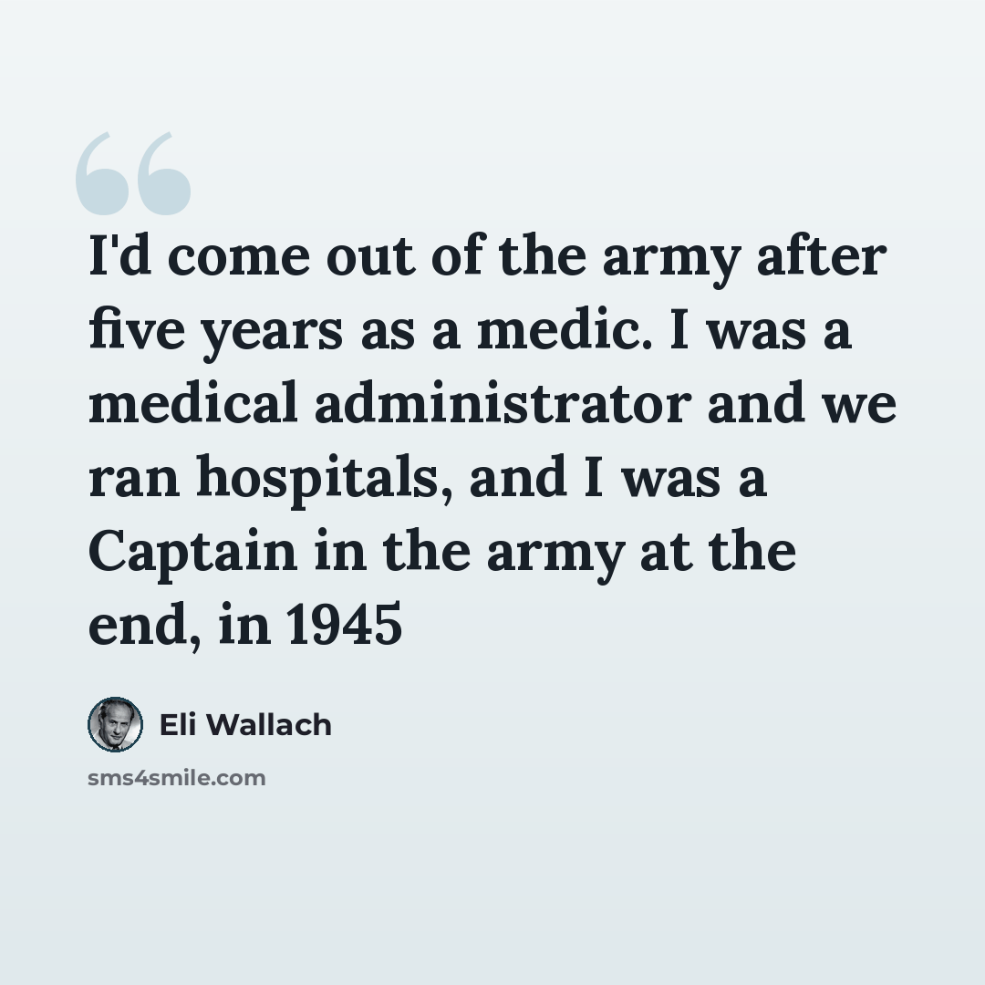 “I'd come out of the army after five years as a medic. I was a medical administrator and we ran hospitals, and I was a Captain in the army at the end, in 1945” quote by Eli Wallach