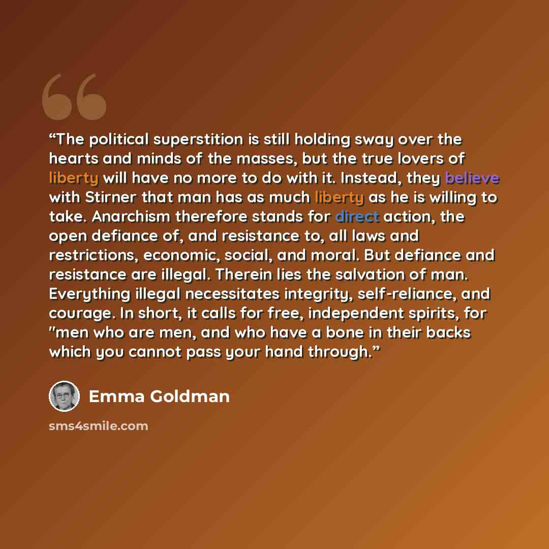 “The political superstition is still holding sway over the hearts and minds of the masses, but the true lovers of liberty will have no more to do with it. Instead, they believe with Stirner that man has as much liberty as he is willing to take. Anarchism therefore stands for direct action, the open…” quote by Emma Goldman