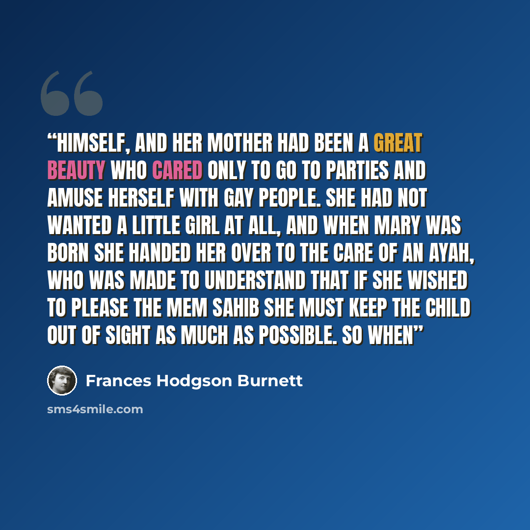 “himself, and her mother had been a great beauty who cared only to go to parties and amuse herself with gay people. She had not wanted a little girl at all, and when Mary was born she handed her over to the care of an Ayah, who was made to understand that if she wished to please the Mem Sahib she…” quote by Frances Hodgson Burnett