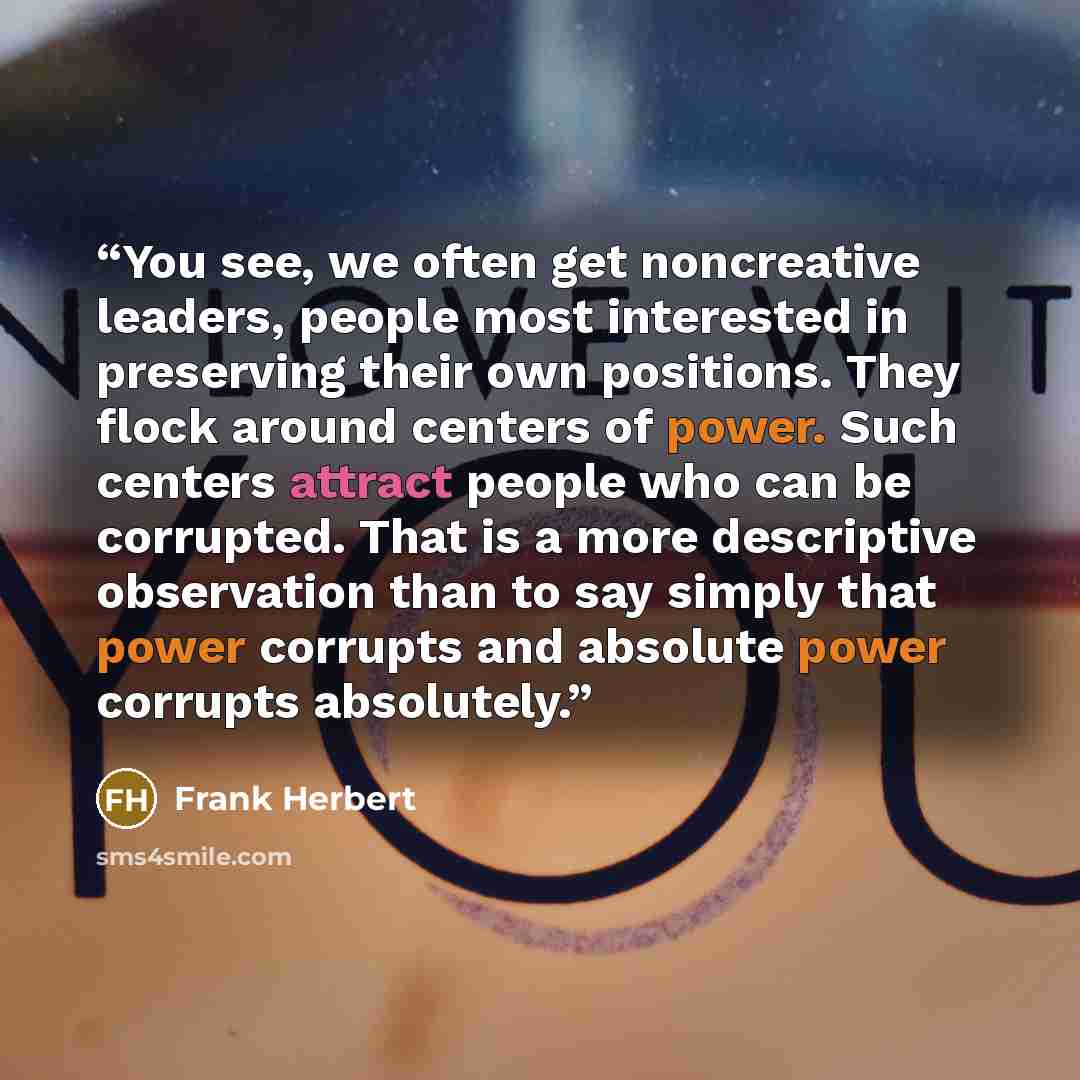 “You see, we often get noncreative leaders, people most interested in preserving their own positions. They flock around centers of power. Such centers attract people who can be corrupted. That is a more descriptive observation than to say simply that power corrupts and absolute power corrupts…” quote by Frank Herbert