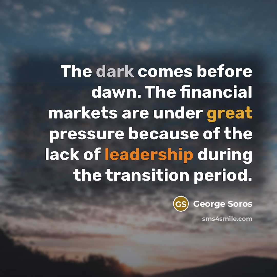 “The dark comes before dawn. The financial markets are under great pressure because of the lack of leadership during the transition period.” quote by George Soros