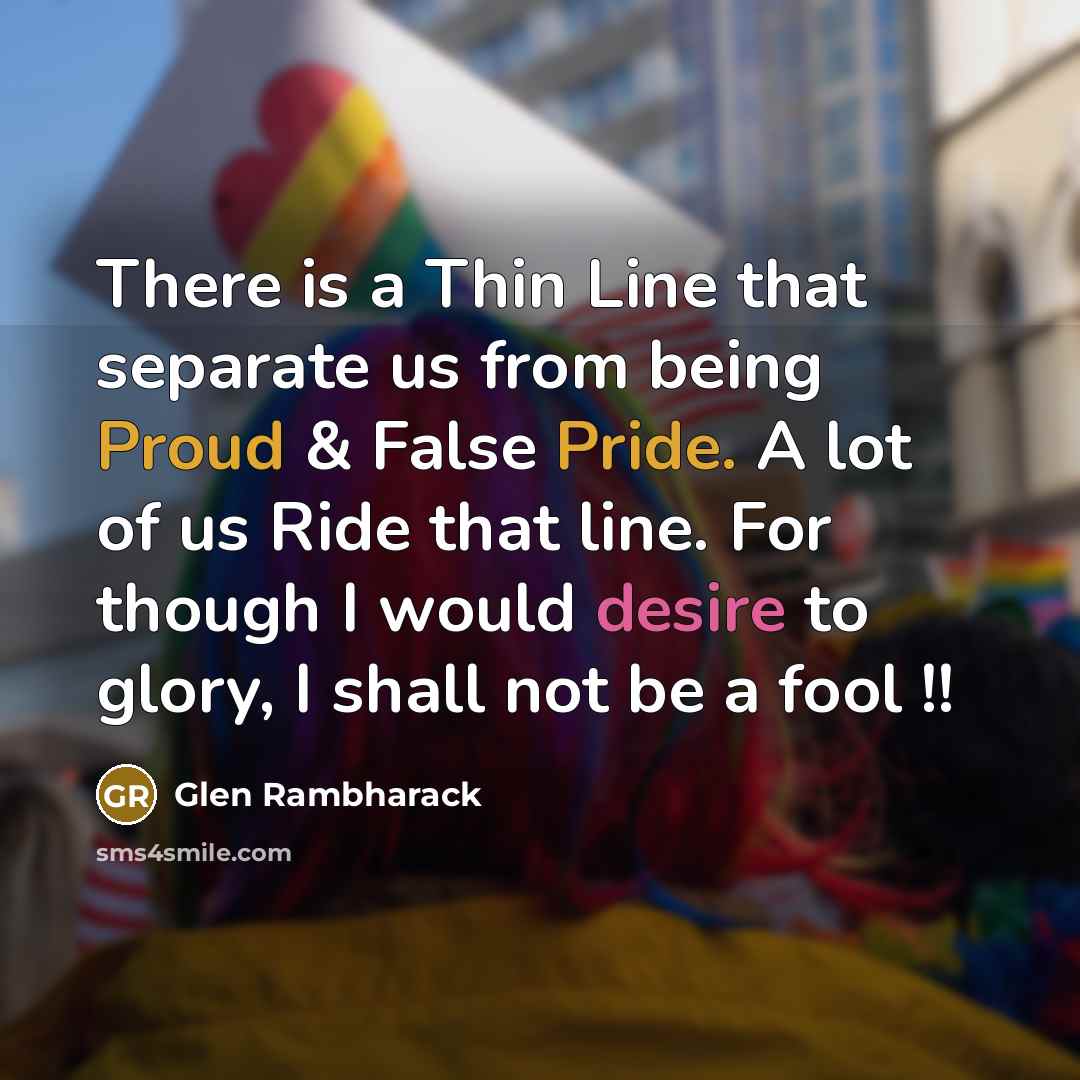 “There is a Thin Line that separate us from being Proud & False Pride. A lot of us Ride that line. For though I would desire to glory, I shall not be a fool !!” quote by Glen Rambharack