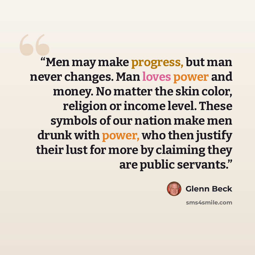“Men may make progress, but man never changes. Man loves power and money. No matter the skin color, religion or income level. These symbols of our nation make men drunk with power, who then justify their lust for more by claiming they are public servants.” quote by Glenn Beck